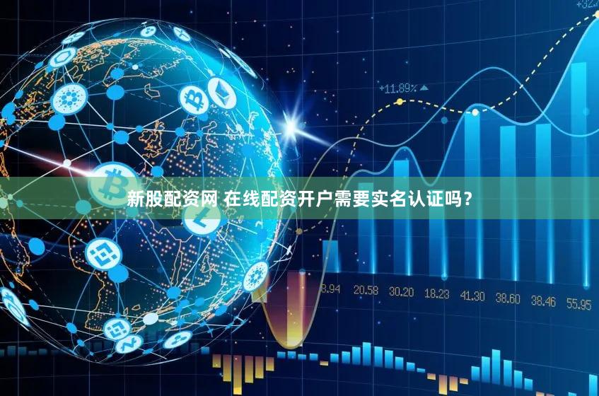 新股配资网 在线配资开户需要实名认证吗？