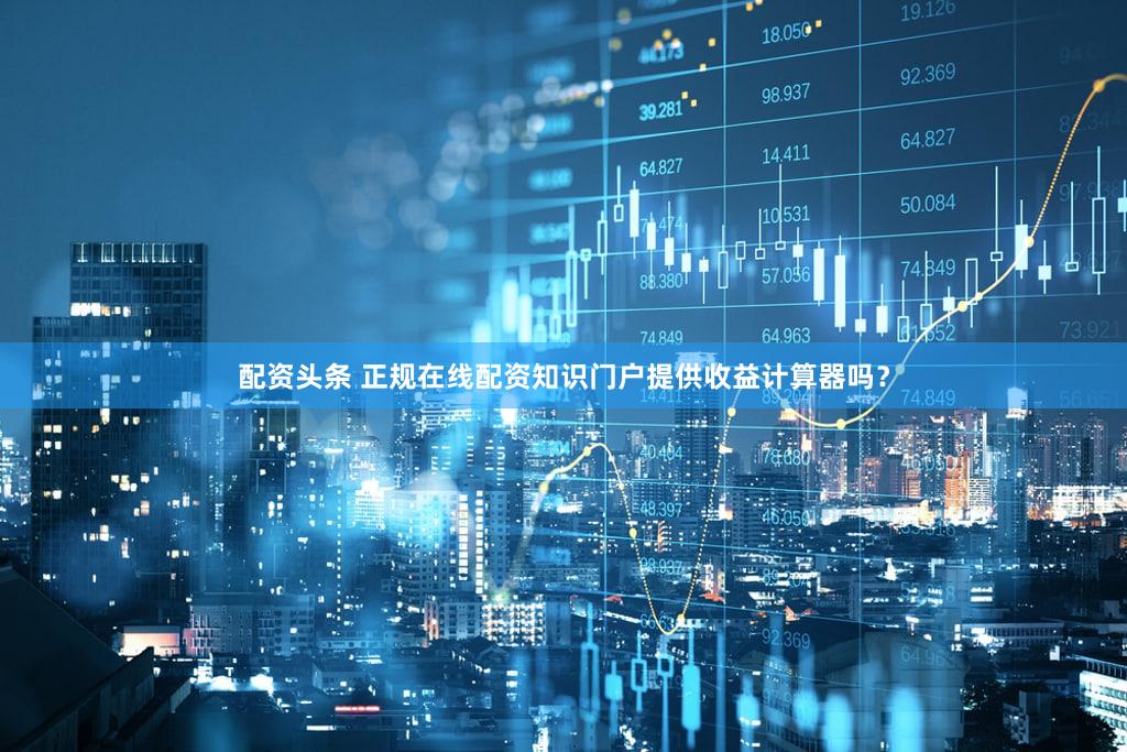 配资头条 正规在线配资知识门户提供收益计算器吗？