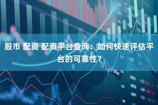 股市 配资 配资平台查询：如何快速评估平台的可靠性？