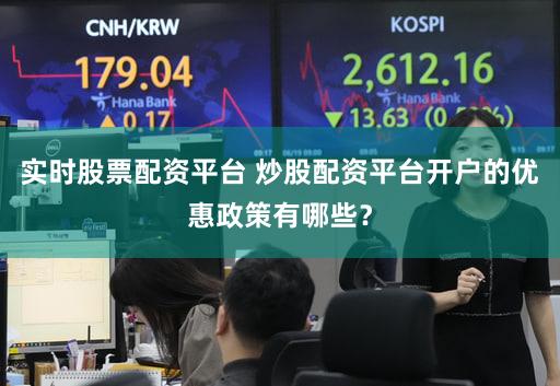实时股票配资平台 炒股配资平台开户的优惠政策有哪些？