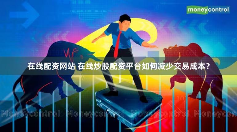 在线配资网站 在线炒股配资平台如何减少交易成本？