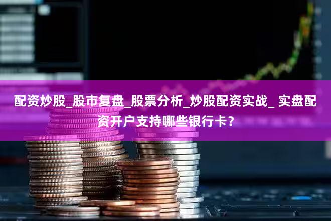 配资炒股_股市复盘_股票分析_炒股配资实战_ 实盘配资开户支持哪些银行卡？