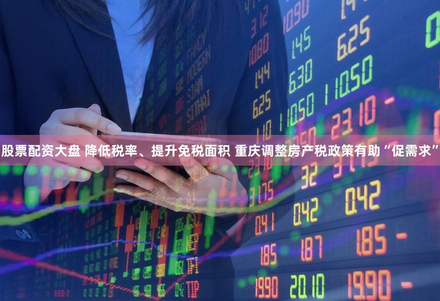 股票配资大盘 降低税率、提升免税面积 重庆调整房产税政策有助“促需求”