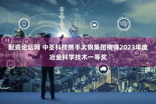 配资论坛网 中圣科技携手太钢集团摘得2023年度冶金科学技术一等奖