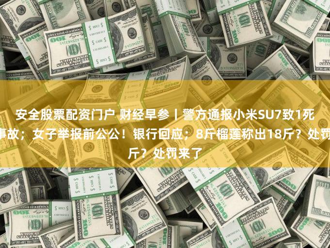 安全股票配资门户 财经早参丨警方通报小米SU7致1死3伤事故；女子举报前公公！银行回应；8斤榴莲称出18斤？处罚来了