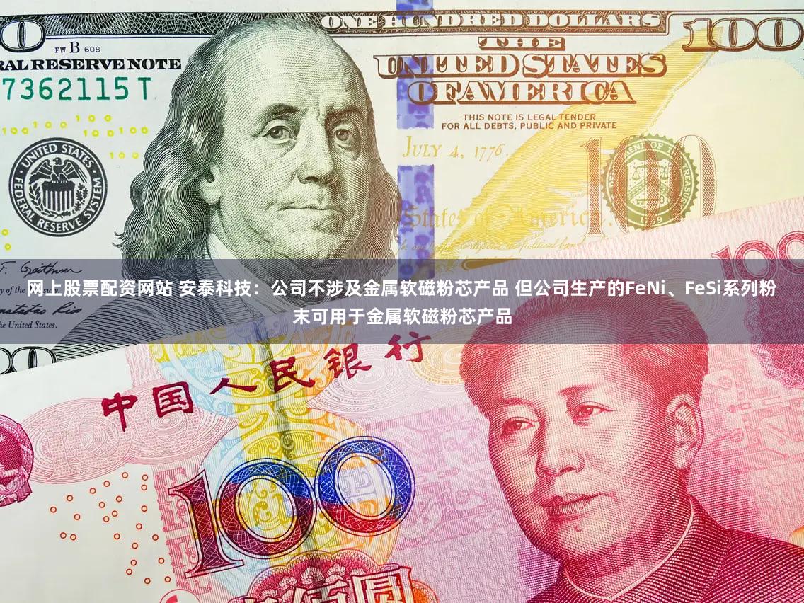 网上股票配资网站 安泰科技：公司不涉及金属软磁粉芯产品 但公司生产的FeNi、FeSi系列粉末可用于金属软磁粉芯产品