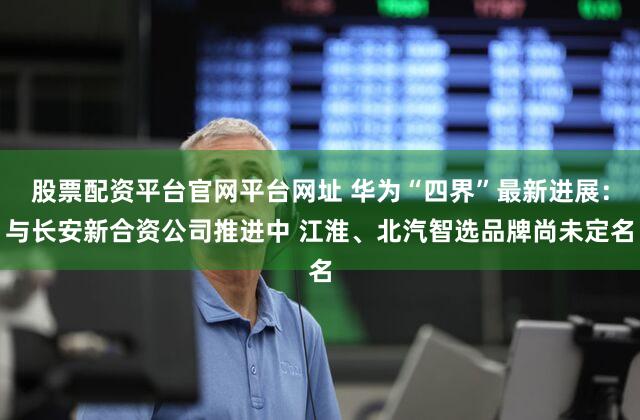 股票配资平台官网平台网址 华为“四界”最新进展：与长安新合资公司推进中 江淮、北汽智选品牌尚未定名