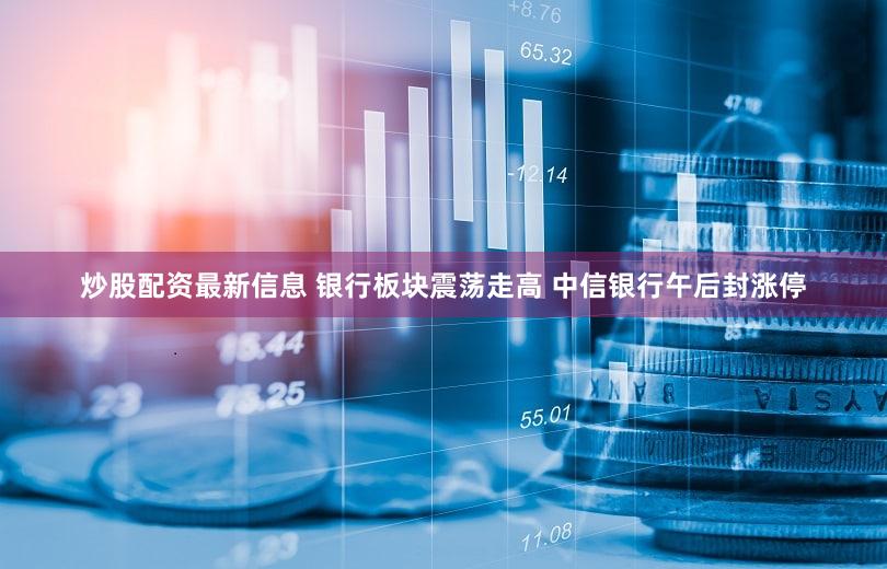 炒股配资最新信息 银行板块震荡走高 中信银行午后封涨停