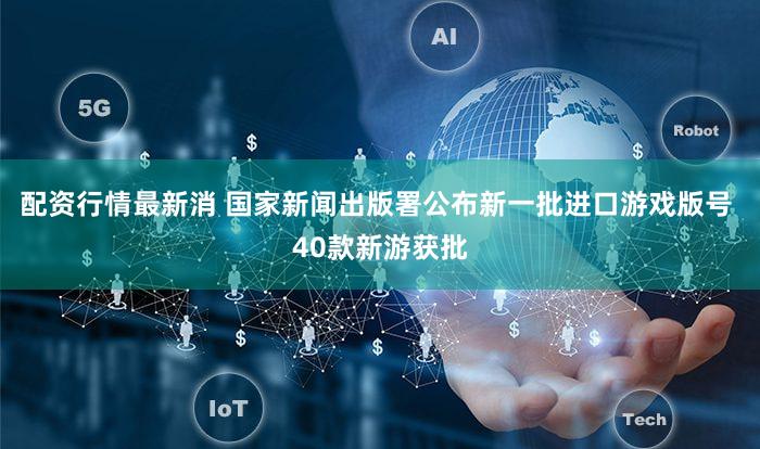配资行情最新消 国家新闻出版署公布新一批进口游戏版号 40款新游获批