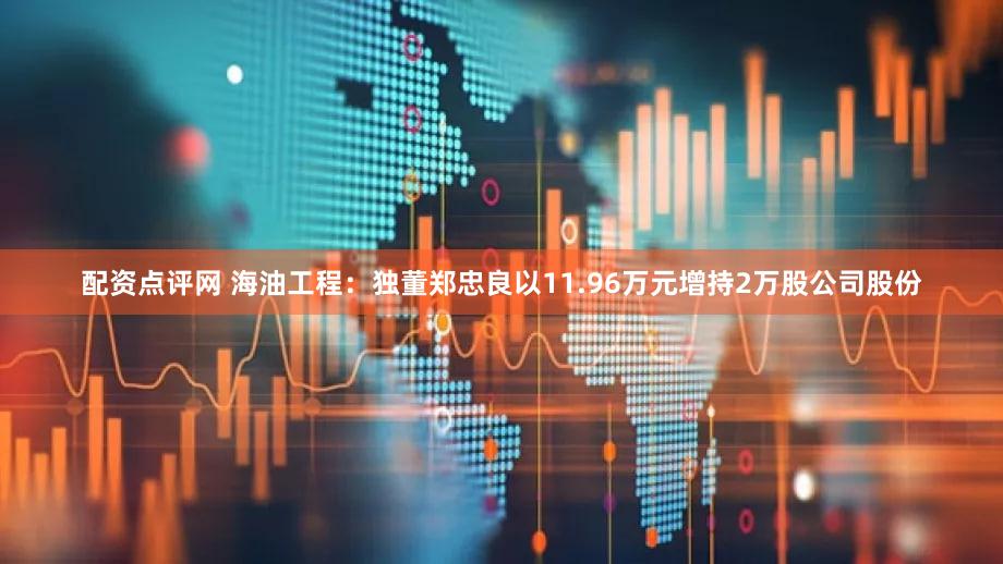 配资点评网 海油工程：独董郑忠良以11.96万元增持2万股公司股份