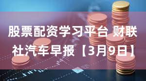 股票配资学习平台 财联社汽车早报【3月9日】