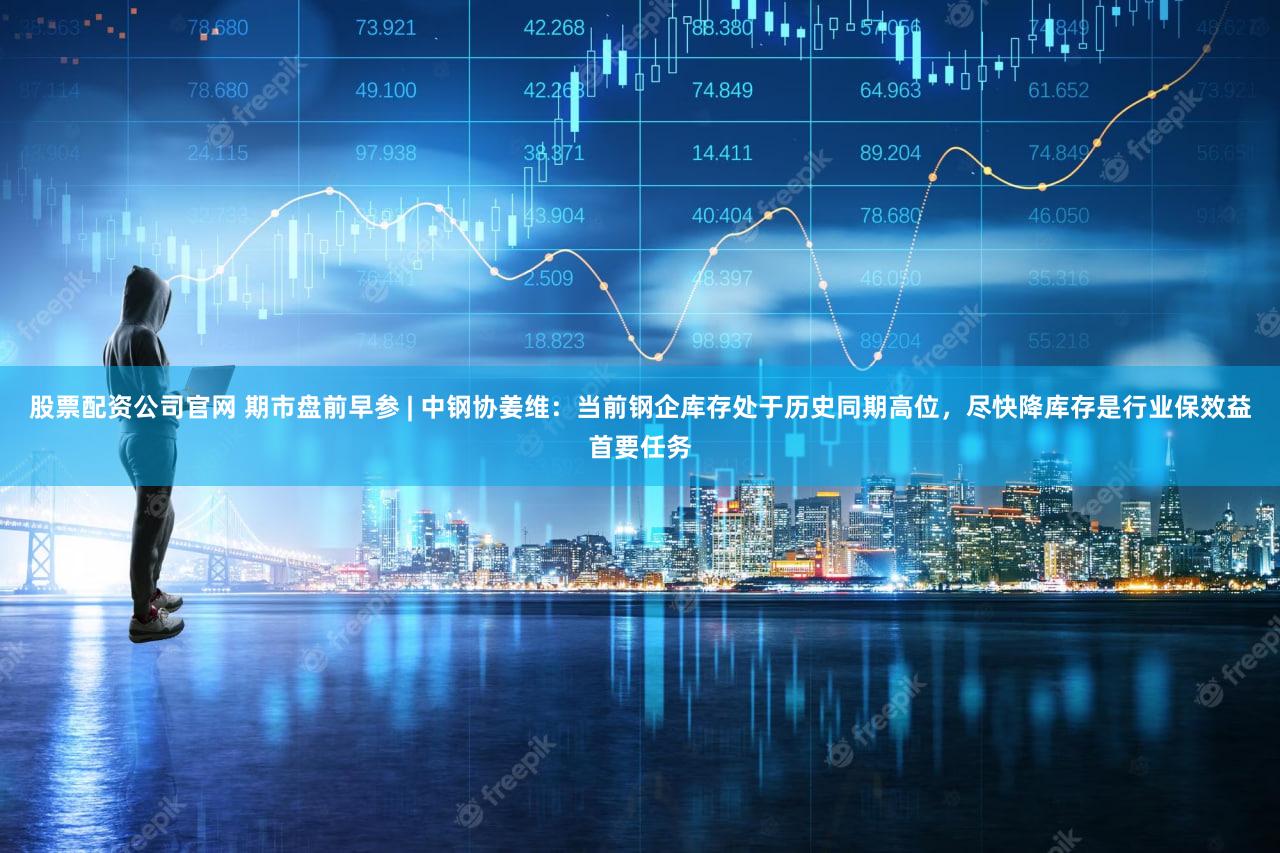 股票配资公司官网 期市盘前早参 | 中钢协姜维：当前钢企库存处于历史同期高位，尽快降库存是行业保效益首要任务
