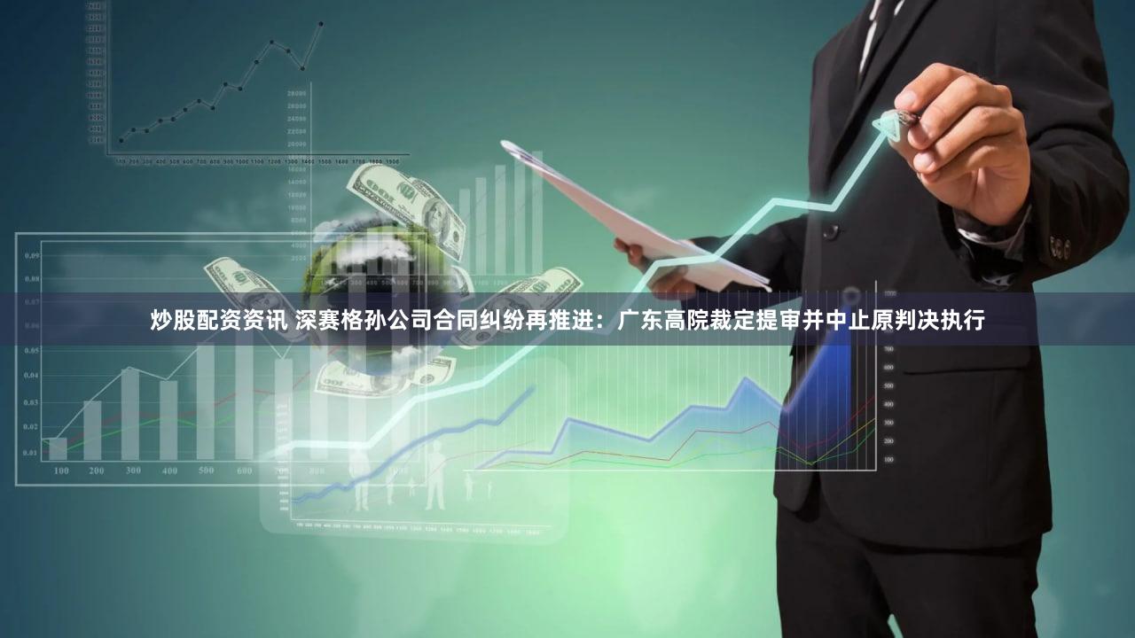 炒股配资资讯 深赛格孙公司合同纠纷再推进：广东高院裁定提审并中止原判决执行