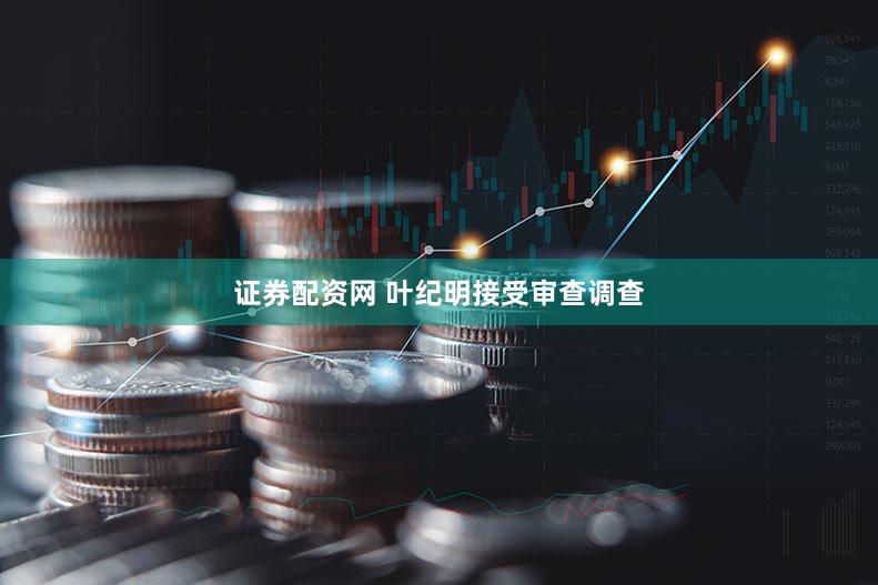 证券配资网 叶纪明接受审查调查