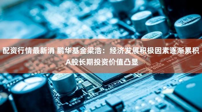 配资行情最新消 鹏华基金梁浩：经济发展积极因素逐渐累积 A股长期投资价值凸显