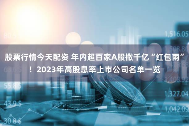 股票行情今天配资 年内超百家A股撒千亿“红包雨”！2023年高股息率上市公司名单一览