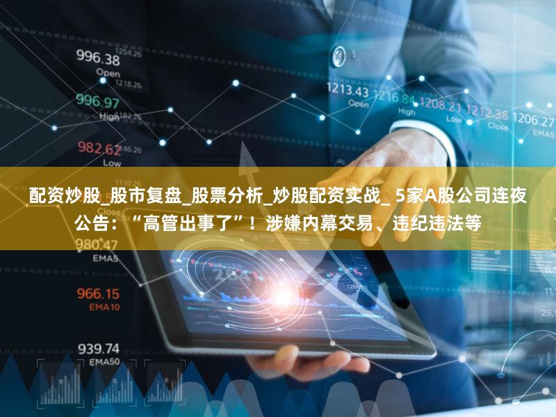 配资炒股_股市复盘_股票分析_炒股配资实战_ 5家A股公司连夜公告：“高管出事了”！涉嫌内幕交易、违纪违法等