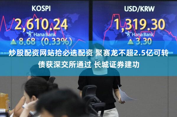 炒股配资网站拾必选配资 聚赛龙不超2.5亿可转债获深交所通过 长城证券建功