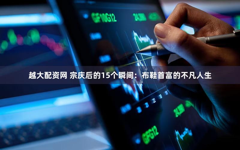 越大配资网 宗庆后的15个瞬间：布鞋首富的不凡人生