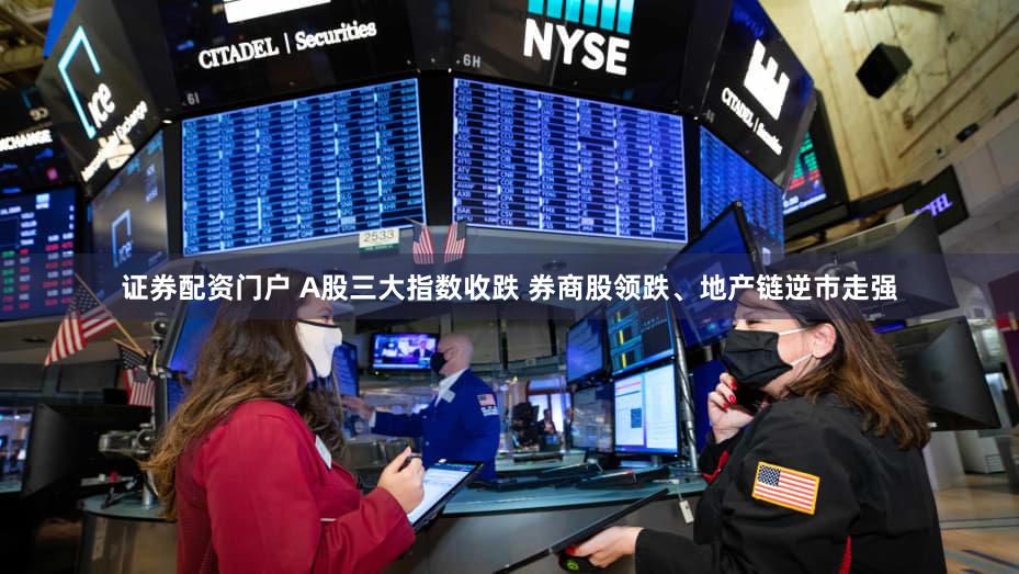 证券配资门户 A股三大指数收跌 券商股领跌、地产链逆市走强