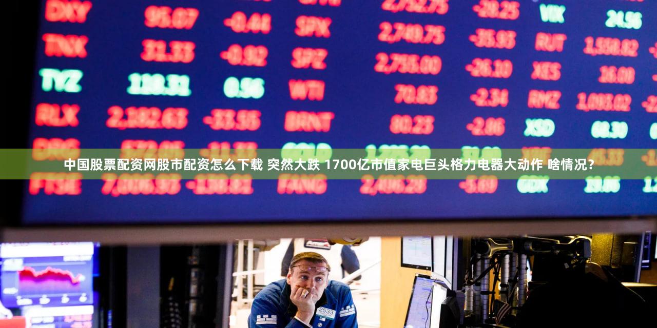 中国股票配资网股市配资怎么下载 突然大跌 1700亿市值家电巨头格力电器大动作 啥情况？