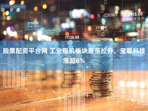 股票配资平台网 工业母机板块震荡拉升，宝馨科技涨超6%