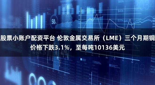 股票小账户配资平台 伦敦金属交易所（LME）三个月期铜价格下跌3.1%，至每吨10136美元