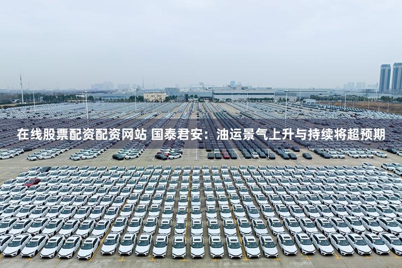 在线股票配资配资网站 国泰君安：油运景气上升与持续将超预期