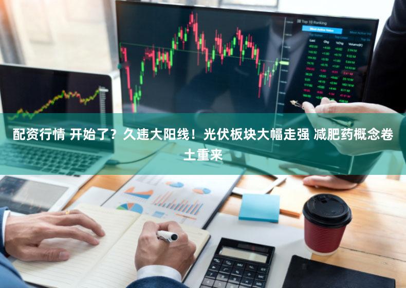 配资行情 开始了？久违大阳线！光伏板块大幅走强 减肥药概念卷土重来