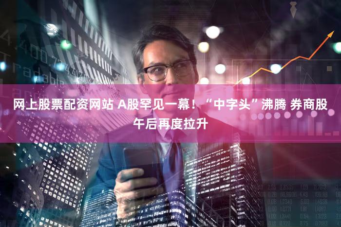 网上股票配资网站 A股罕见一幕！“中字头”沸腾 券商股午后再度拉升