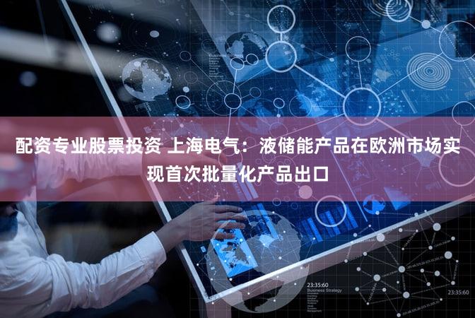 配资专业股票投资 上海电气：液储能产品在欧洲市场实现首次批量化产品出口