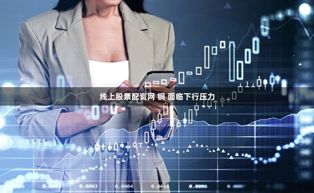 线上股票配资网 铜 面临下行压力
