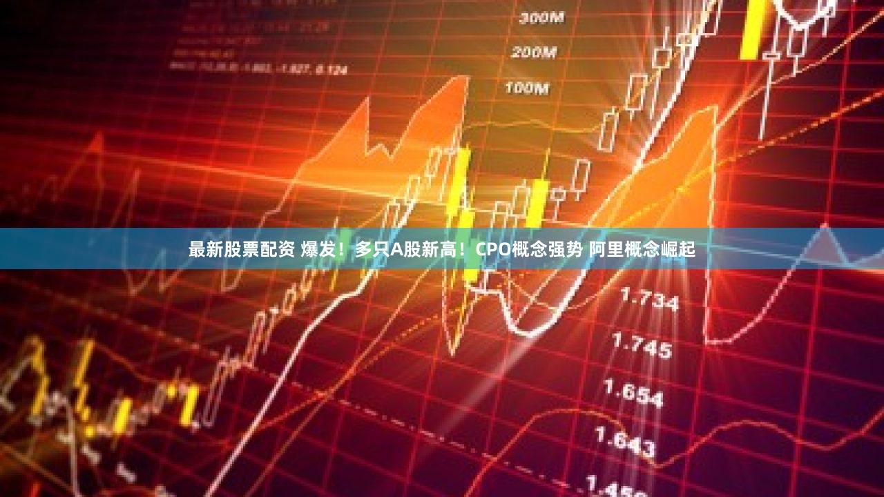 最新股票配资 爆发！多只A股新高！CPO概念强势 阿里概念崛起