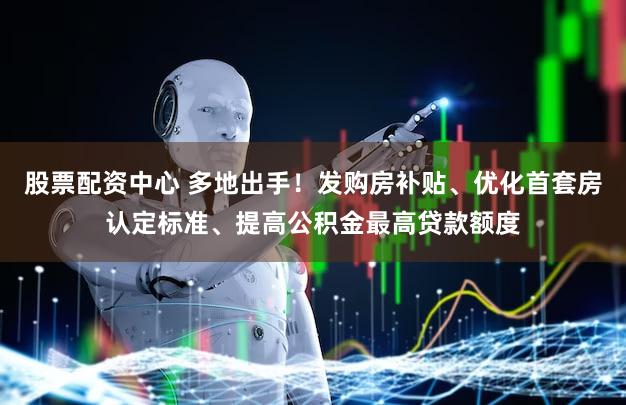 股票配资中心 多地出手！发购房补贴、优化首套房认定标准、提高公积金最高贷款额度