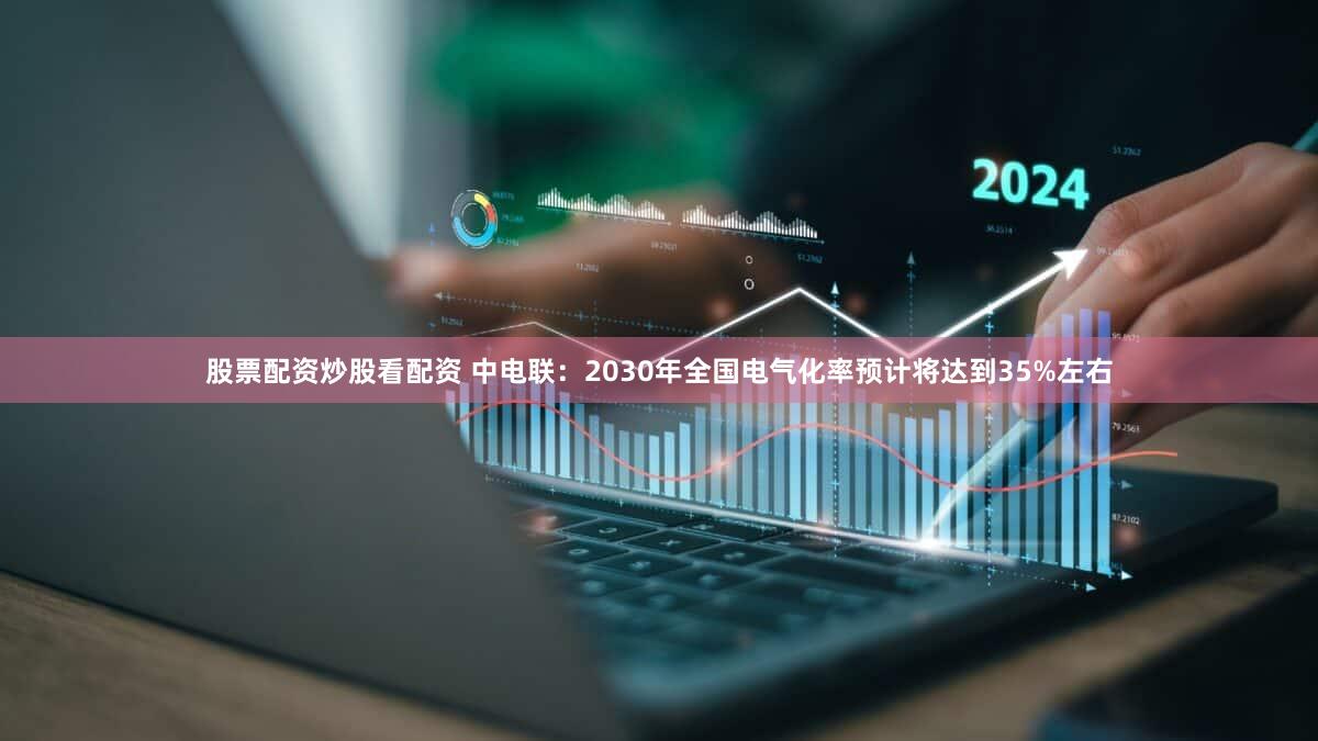 股票配资炒股看配资 中电联：2030年全国电气化率预计将达到35%左右