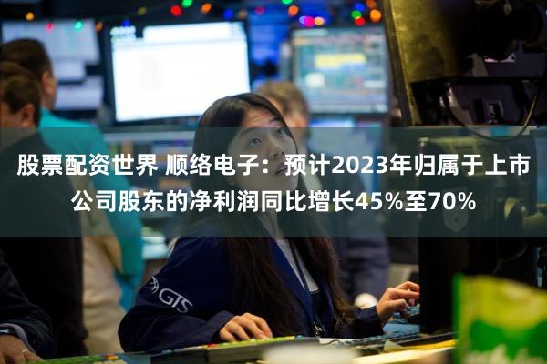 股票配资世界 顺络电子：预计2023年归属于上市公司股东的净利润同比增长45%至70%