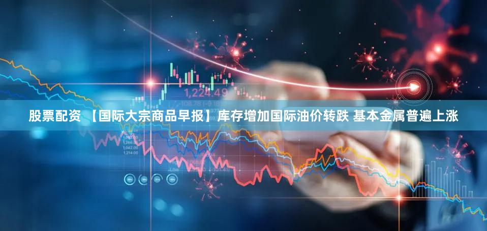 股票配资 【国际大宗商品早报】库存增加国际油价转跌 基本金属普遍上涨