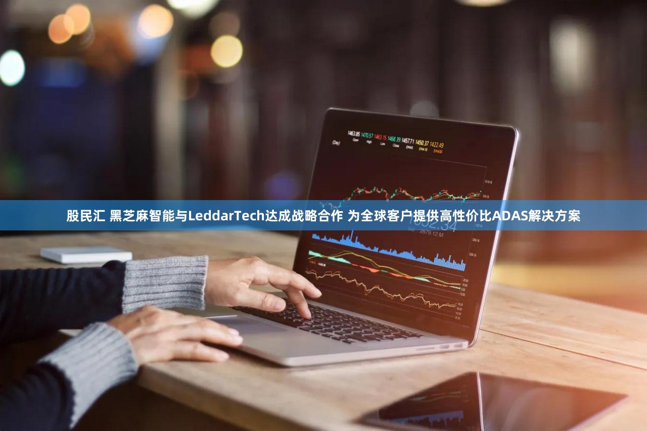 股民汇 黑芝麻智能与LeddarTech达成战略合作 为全球客户提供高性价比ADAS解决方案