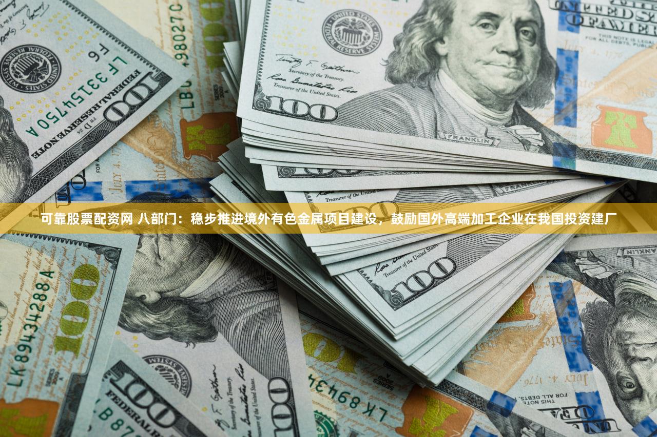 可靠股票配资网 八部门：稳步推进境外有色金属项目建设，鼓励国外高端加工企业在我国投资建厂