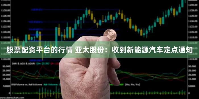 股票配资平台的行情 亚太股份：收到新能源汽车定点通知