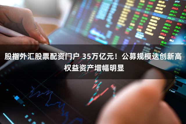 股指外汇股票配资门户 35万亿元！公募规模迭创新高 权益资产增幅明显