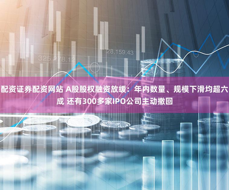 配资证券配资网站 A股股权融资放缓：年内数量、规模下滑均超六成 还有300多家IPO公司主动撤回