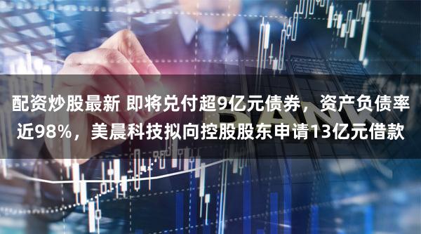 配资炒股最新 即将兑付超9亿元债券，资产负债率近98%，美晨科技拟向控股股东申请13亿元借款