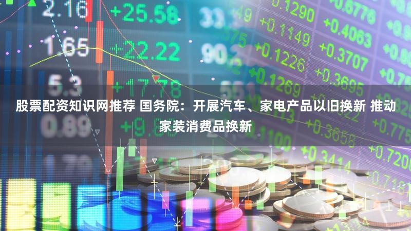 股票配资知识网推荐 国务院：开展汽车、家电产品以旧换新 推动家装消费品换新