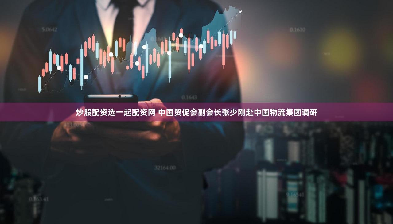 炒股配资选一起配资网 中国贸促会副会长张少刚赴中国物流集团调研