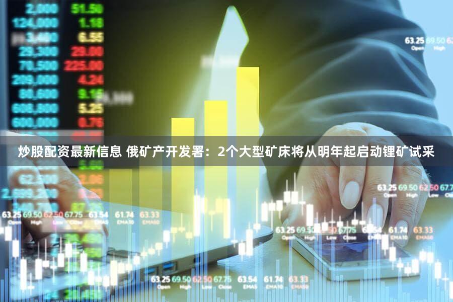炒股配资最新信息 俄矿产开发署：2个大型矿床将从明年起启动锂矿试采