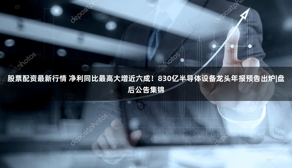 股票配资最新行情 净利同比最高大增近六成！830亿半导体设备龙头年报预告出炉|盘后公告集锦