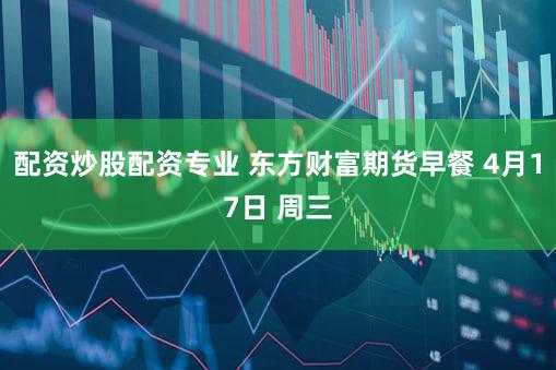 配资炒股配资专业 东方财富期货早餐 4月17日 周三