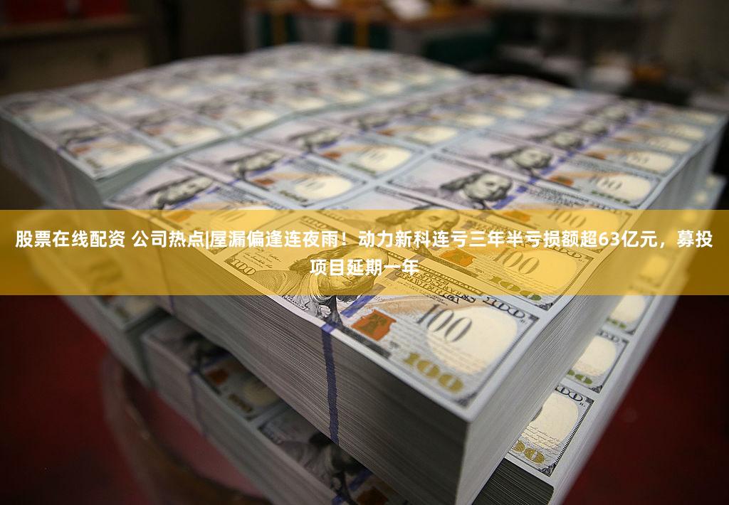 股票在线配资 公司热点|屋漏偏逢连夜雨！动力新科连亏三年半亏损额超63亿元，募投项目延期一年