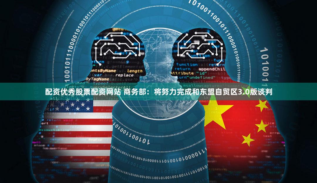 配资优秀股票配资网站 商务部：将努力完成和东盟自贸区3.0版谈判